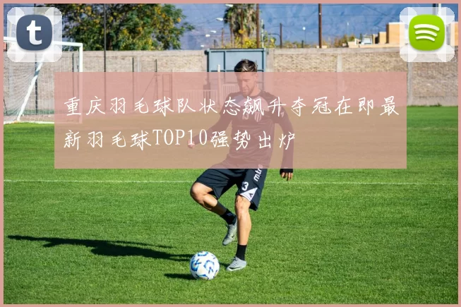 重庆羽毛球队状态飙升夺冠在即最新羽毛球TOP10强势出炉