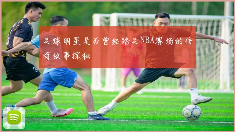 足球明星是否曾经踏足NBA赛场的传奇故事探秘