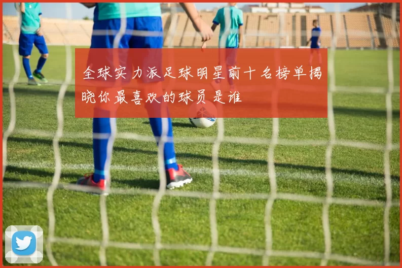 全球实力派足球明星前十名榜单揭晓你最喜欢的球员是谁
