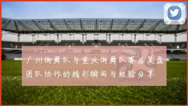广州街舞队与重庆街舞队赛后复盘团队协作的精彩瞬间与经验分享