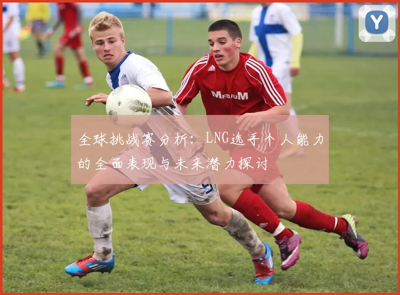 全球挑战赛分析：LNG选手个人能力的全面表现与未来潜力探讨
