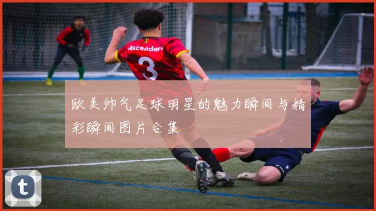 欧美帅气足球明星的魅力瞬间与精彩瞬间图片合集