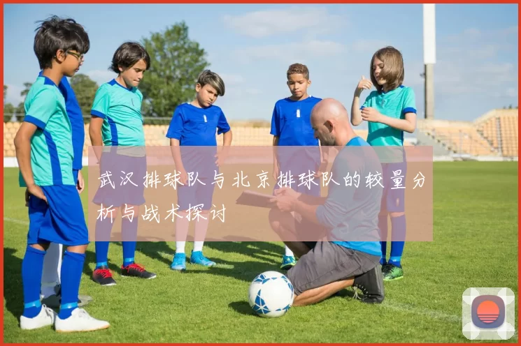武汉排球队与北京排球队的较量分析与战术探讨