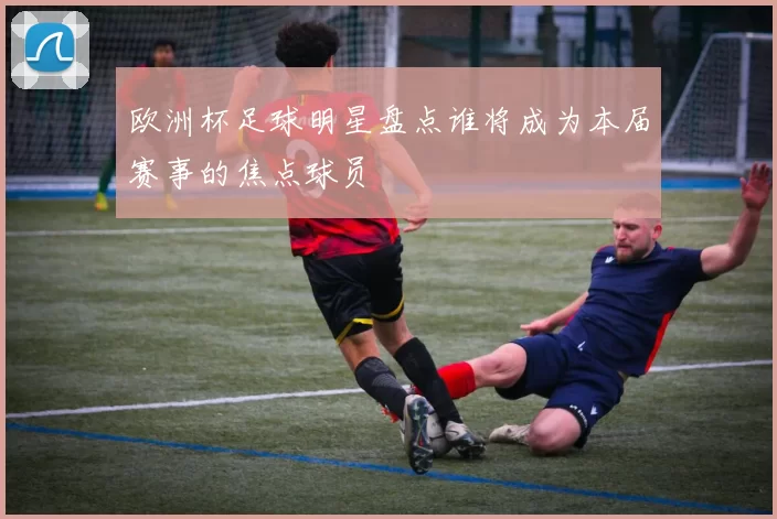 欧洲杯足球明星盘点谁将成为本届赛事的焦点球员