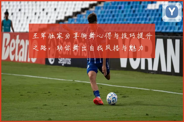 王军独家分享街舞心得与技巧提升之路，助你舞出自我风格与魅力