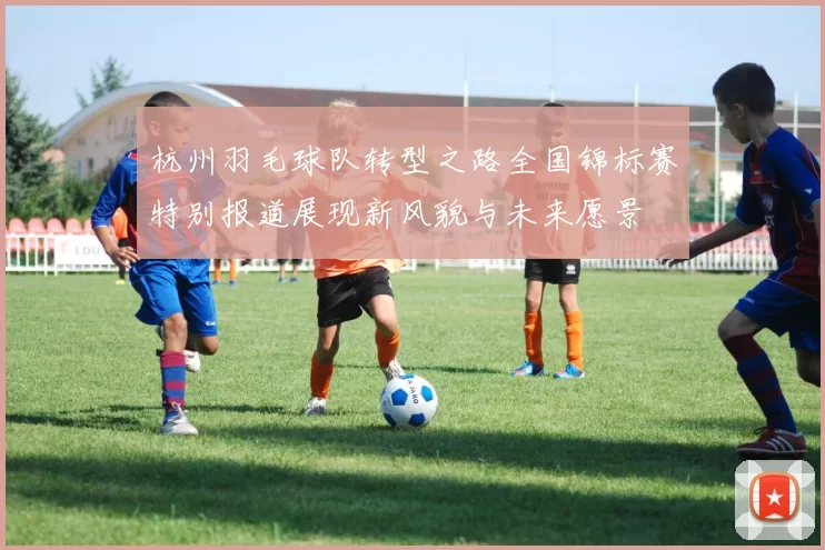 杭州羽毛球队转型之路全国锦标赛特别报道展现新风貌与未来愿景