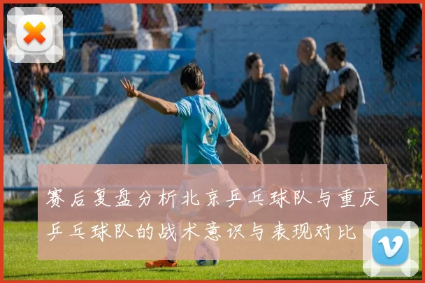 赛后复盘分析北京乒乓球队与重庆乒乓球队的战术意识与表现对比