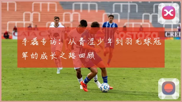 李磊专访：从青涩少年到羽毛球冠军的成长之路回顾