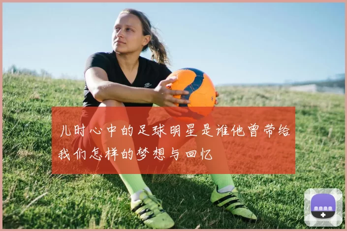 儿时心中的足球明星是谁他曾带给我们怎样的梦想与回忆