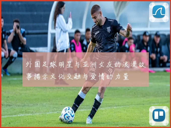 外国足球明星与亚洲女友的浪漫故事揭示文化交融与爱情的力量