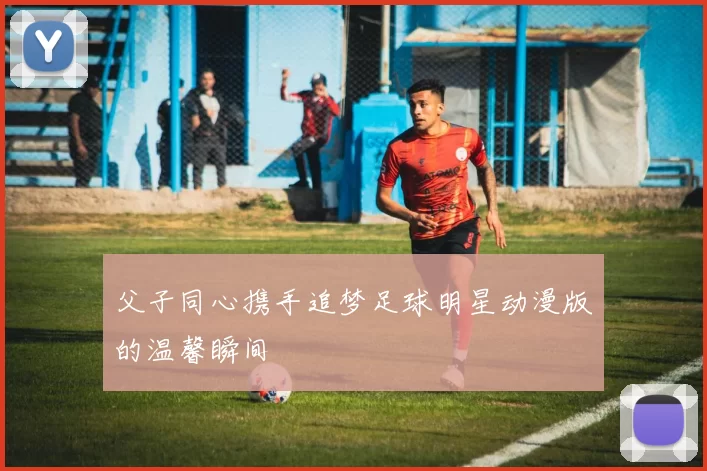 父子同心携手追梦足球明星动漫版的温馨瞬间