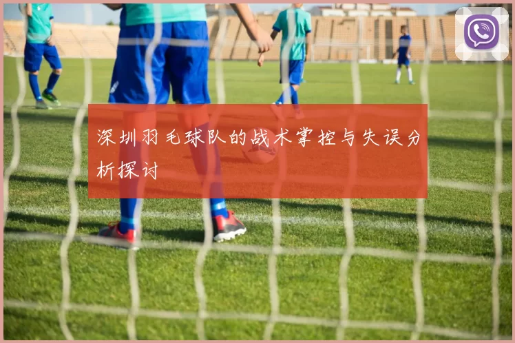 深圳羽毛球队的战术掌控与失误分析探讨