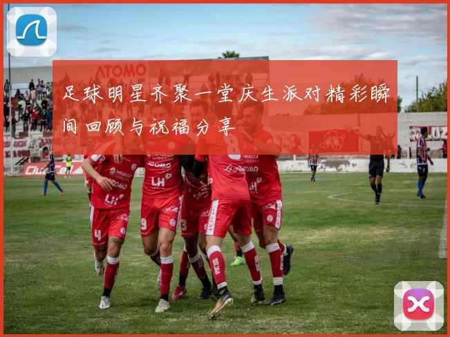 足球明星齐聚一堂庆生派对精彩瞬间回顾与祝福分享