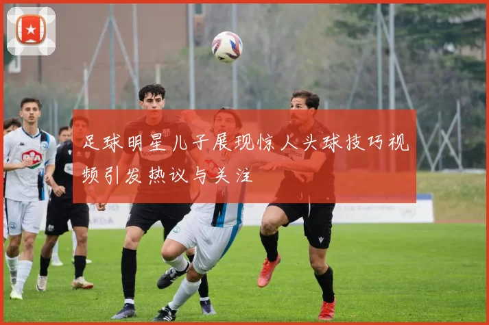足球明星儿子展现惊人头球技巧视频引发热议与关注