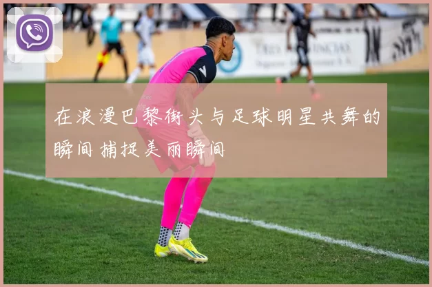 在浪漫巴黎街头与足球明星共舞的瞬间捕捉美丽瞬间