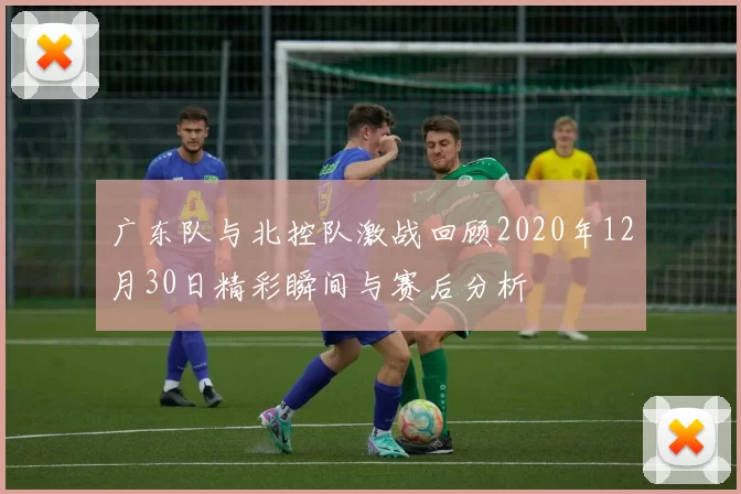 广东队与北控队激战回顾2020年12月30日精彩瞬间与赛后分析