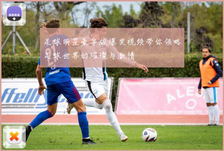 足球明星豪华版爆奖视频带你领略足球世界的璀璨与激情