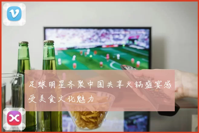 足球明星齐聚中国共享火锅盛宴感受美食文化魅力