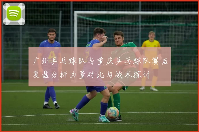 广州乒乓球队与重庆乒乓球队赛后复盘分析力量对比与战术探讨