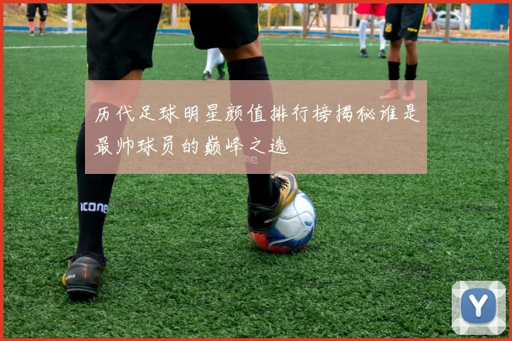 历代足球明星颜值排行榜揭秘谁是最帅球员的巅峰之选