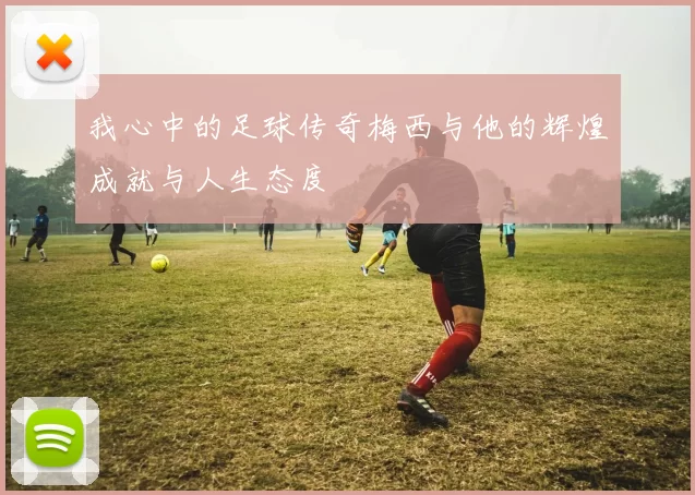 我心中的足球传奇梅西与他的辉煌成就与人生态度