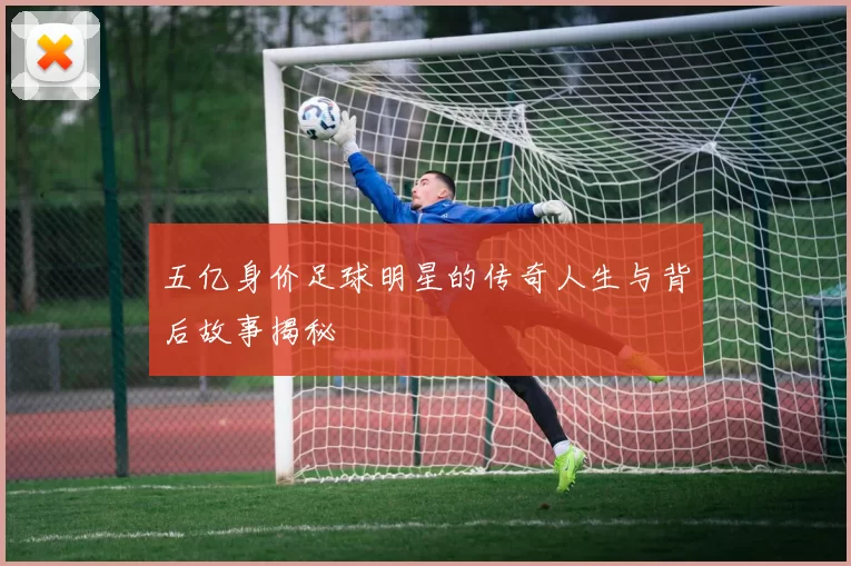 五亿身价足球明星的传奇人生与背后故事揭秘
