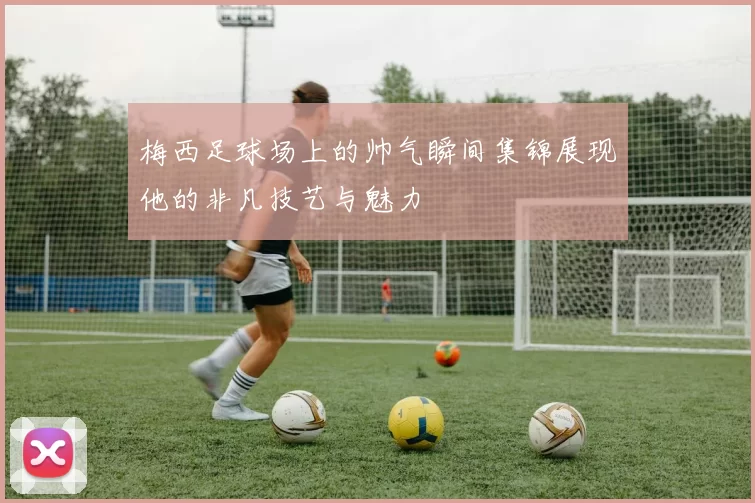 梅西足球场上的帅气瞬间集锦展现他的非凡技艺与魅力