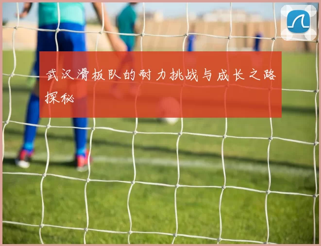 武汉滑板队的耐力挑战与成长之路探秘