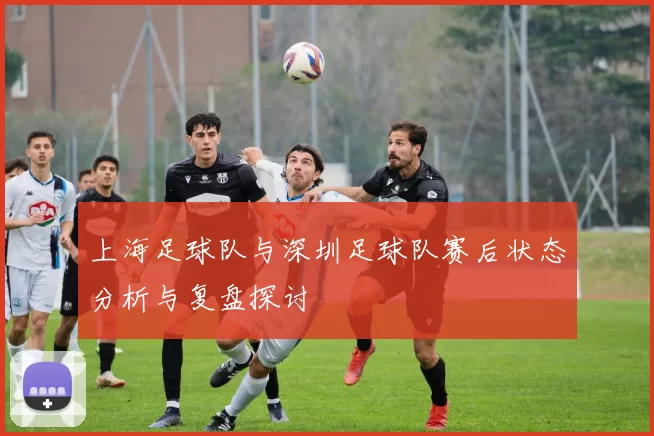 上海足球队与深圳足球队赛后状态分析与复盘探讨