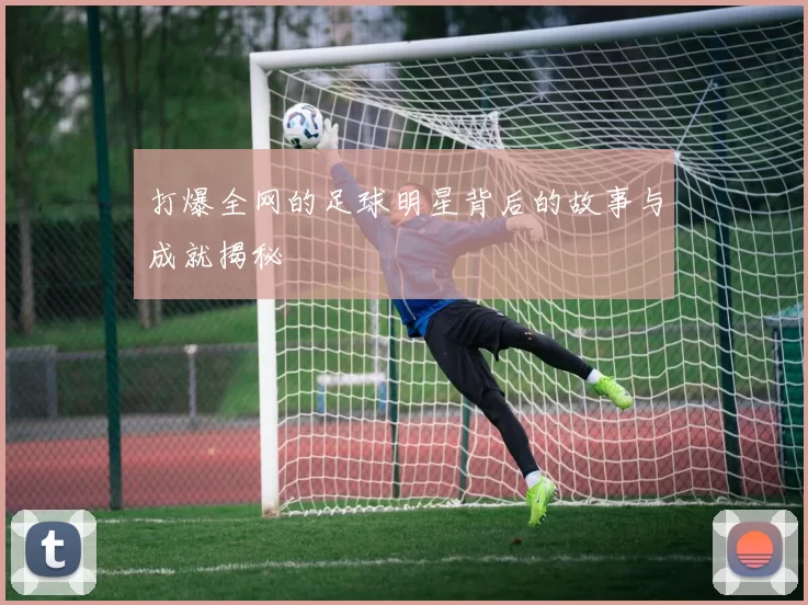打爆全网的足球明星背后的故事与成就揭秘