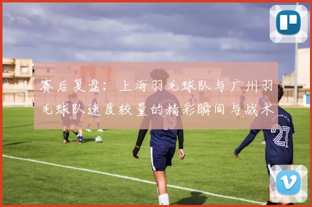 赛后复盘：上海羽毛球队与广州羽毛球队速度较量的精彩瞬间与战术分析