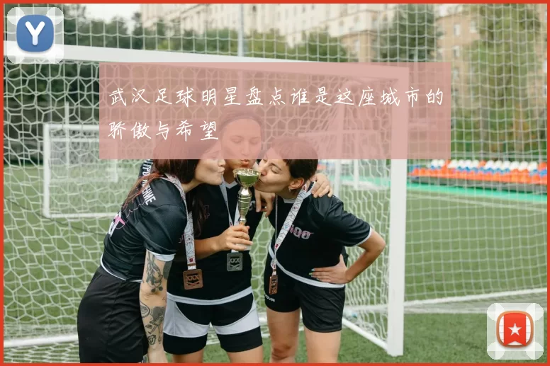 武汉足球明星盘点谁是这座城市的骄傲与希望