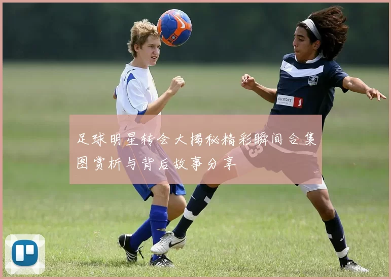 足球明星转会大揭秘精彩瞬间合集图赏析与背后故事分享