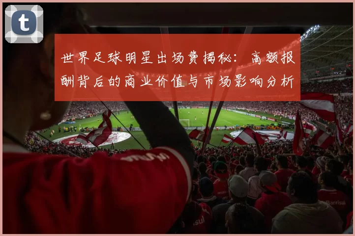 世界足球明星出场费揭秘：高额报酬背后的商业价值与市场影响分析