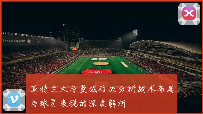 亚特兰大与曼城对决分析战术布局与球员表现的深度解析
