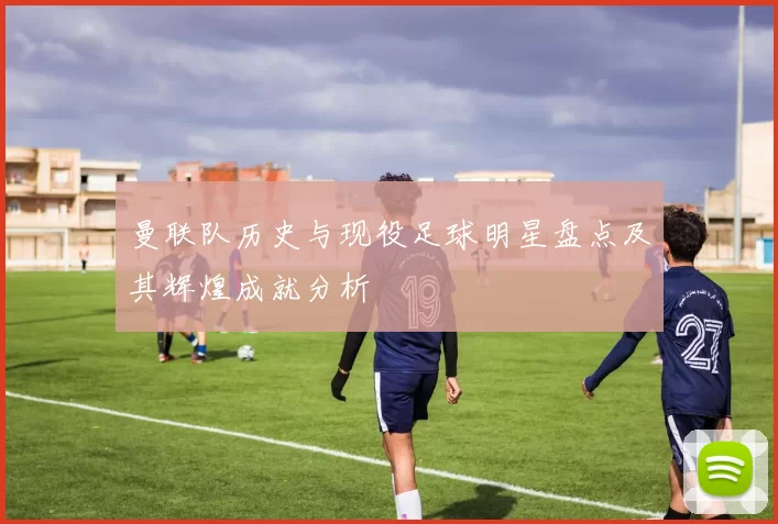 曼联队历史与现役足球明星盘点及其辉煌成就分析