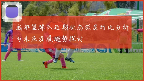 成都篮球队近期状态深度对比分析与未来发展趋势探讨