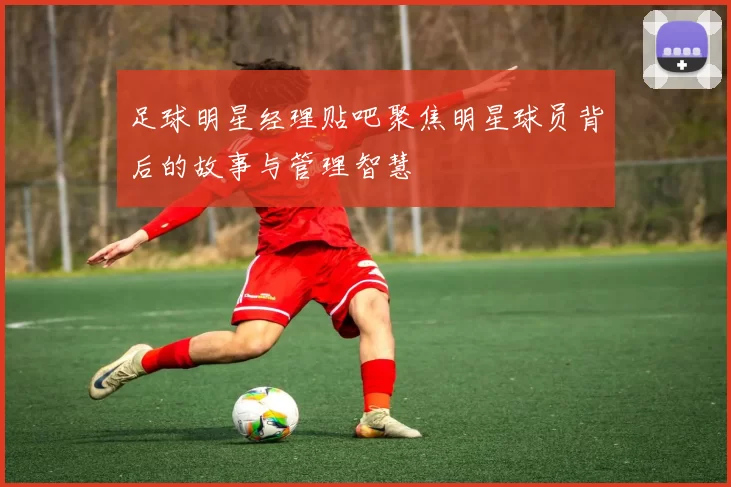 足球明星经理贴吧聚焦明星球员背后的故事与管理智慧