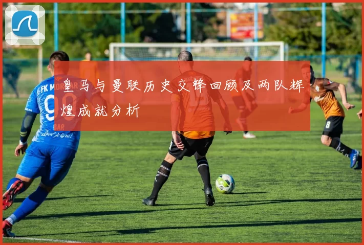 皇马与曼联历史交锋回顾及两队辉煌成就分析