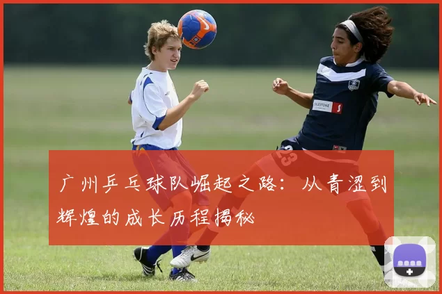 广州乒乓球队崛起之路：从青涩到辉煌的成长历程揭秘