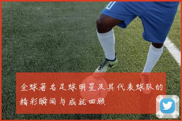 全球著名足球明星及其代表球队的精彩瞬间与成就回顾