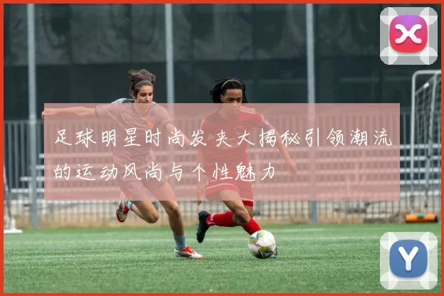 足球明星时尚发夹大揭秘引领潮流的运动风尚与个性魅力