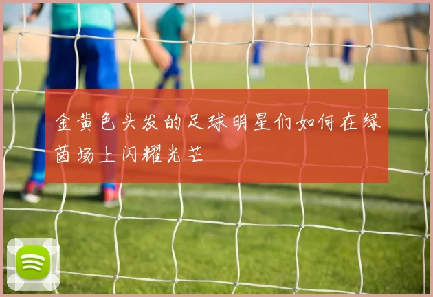 金黄色头发的足球明星们如何在绿茵场上闪耀光芒