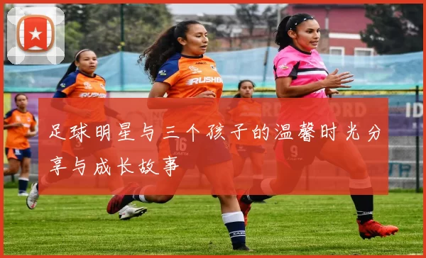 足球明星与三个孩子的温馨时光分享与成长故事